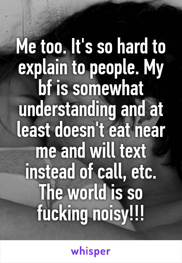 Me too. It's so hard to explain to people. My bf is somewhat understanding and at least doesn't eat near me and will text instead of call, etc. The world is so fucking noisy!!!