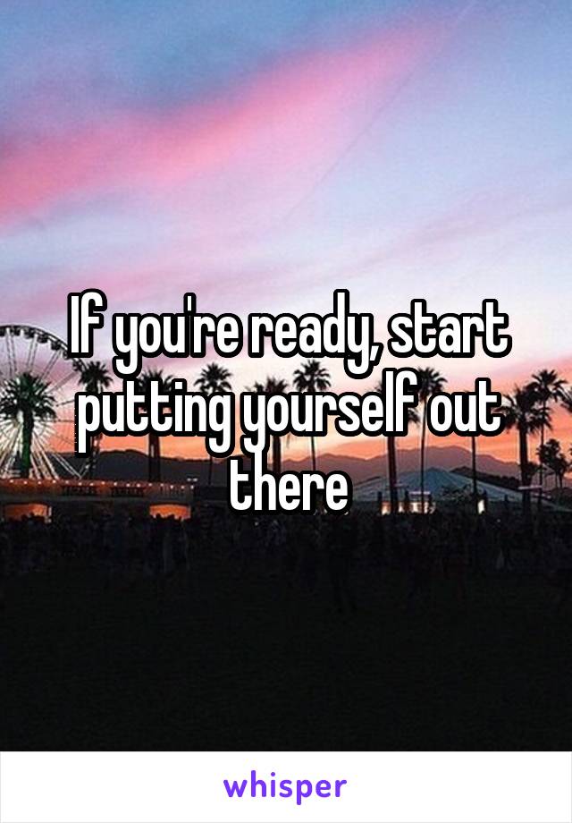 If you're ready, start putting yourself out there