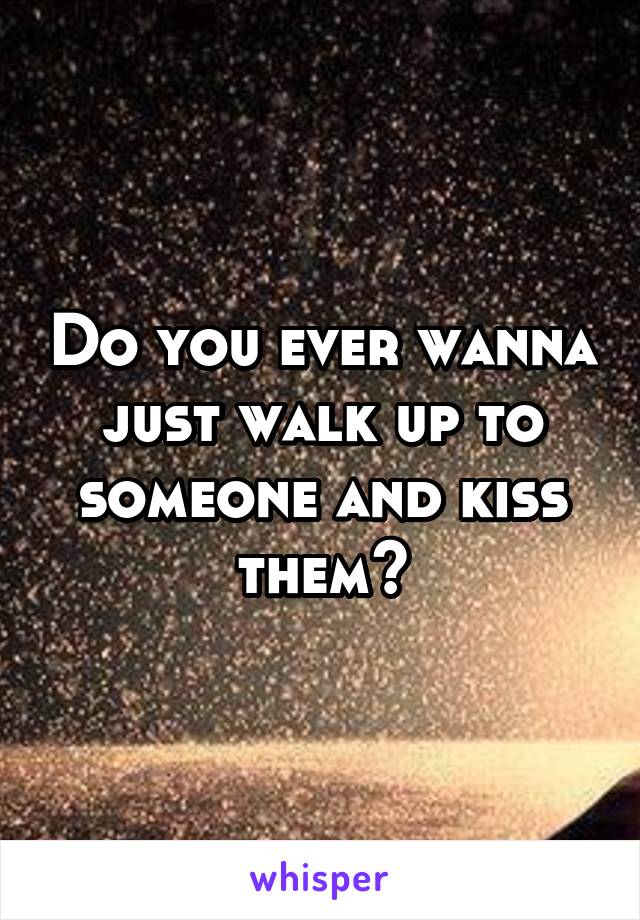 Do you ever wanna just walk up to someone and kiss them?