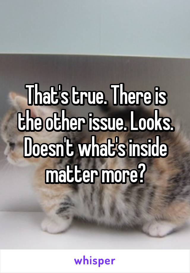 That's true. There is the other issue. Looks. Doesn't what's inside matter more?