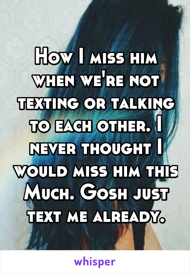 How I miss him when we're not texting or talking to each other. I never thought I would miss him this Much. Gosh just text me already.