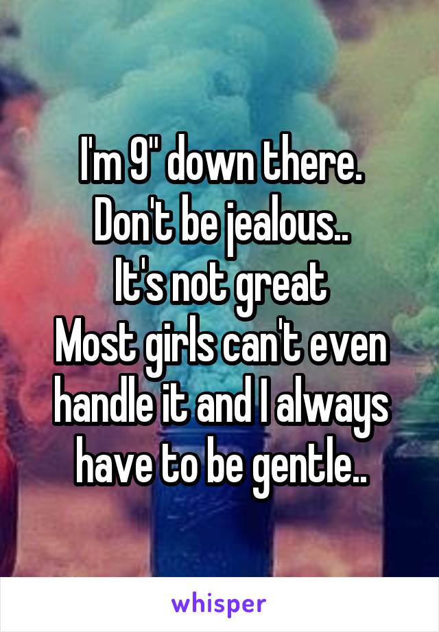 I'm 9" down there.
Don't be jealous..
It's not great
Most girls can't even handle it and I always have to be gentle..