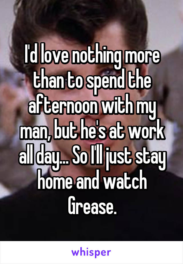 I'd love nothing more than to spend the afternoon with my man, but he's at work all day... So I'll just stay home and watch Grease.