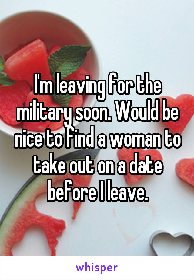 I'm leaving for the military soon. Would be nice to find a woman to take out on a date before I leave.