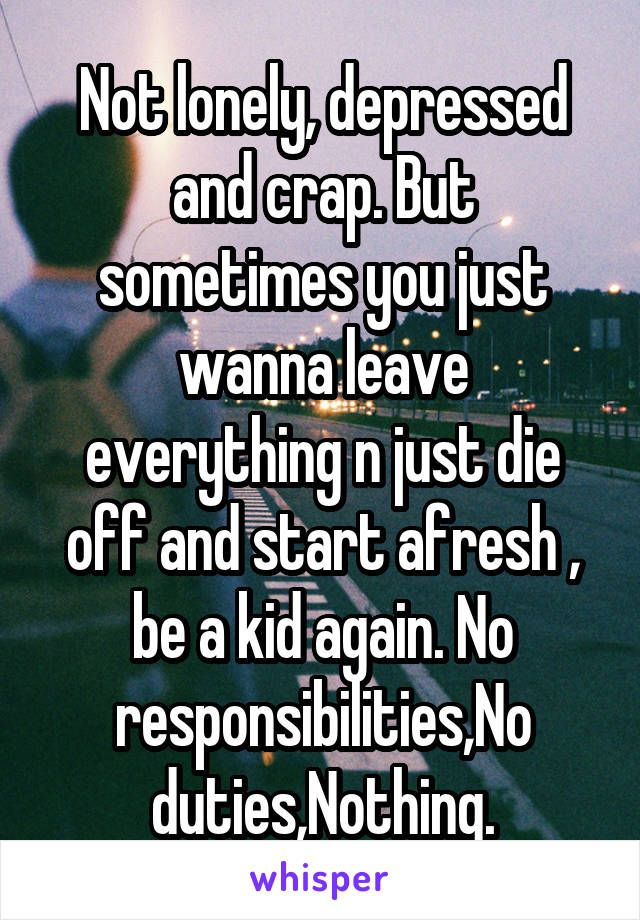 Not lonely, depressed and crap. But sometimes you just wanna leave everything n just die off and start afresh , be a kid again. No responsibilities,No duties,Nothing.