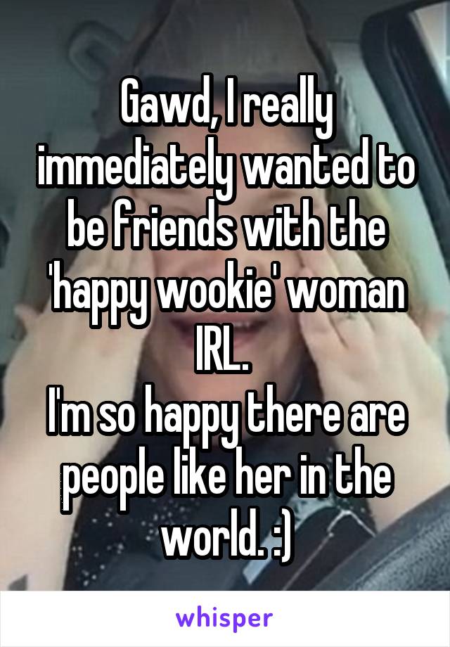 Gawd, I really immediately wanted to be friends with the 'happy wookie' woman IRL. 
I'm so happy there are people like her in the world. :)