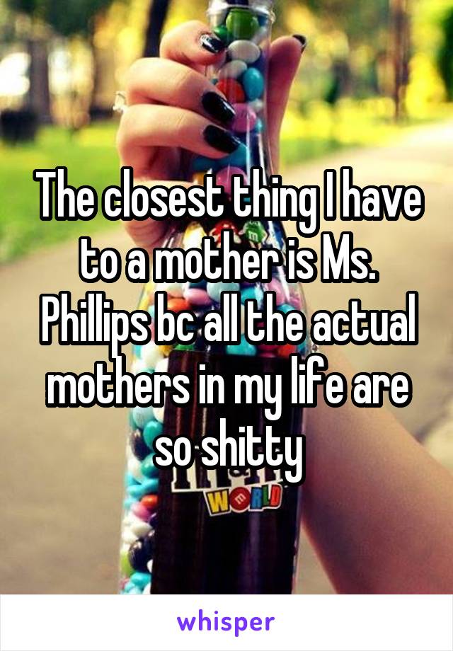 The closest thing I have to a mother is Ms. Phillips bc all the actual mothers in my life are so shitty