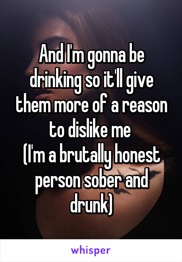 And I'm gonna be drinking so it'll give them more of a reason to dislike me 
(I'm a brutally honest person sober and drunk)