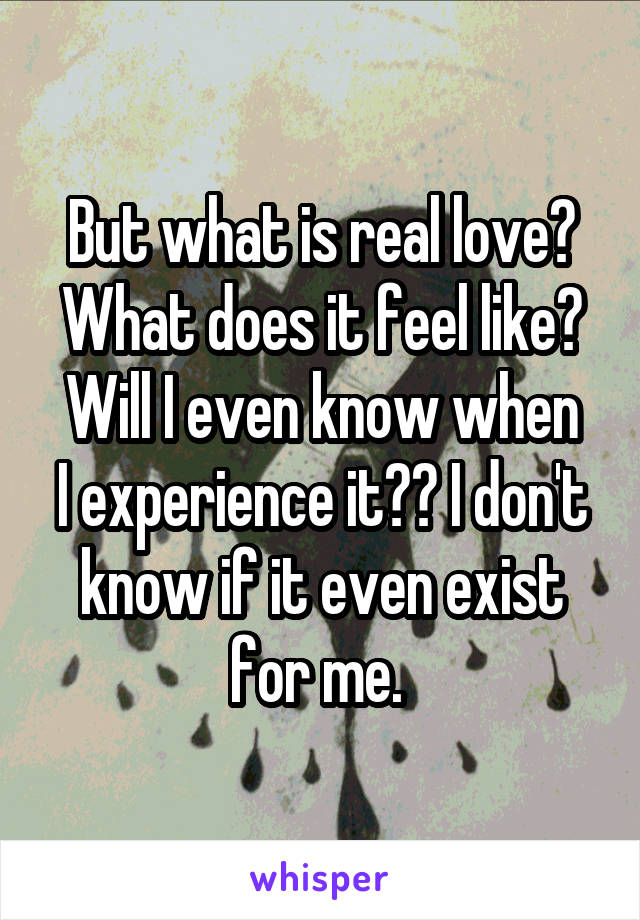 But what is real love? What does it feel like?
Will I even know when I experience it?? I don't know if it even exist for me. 