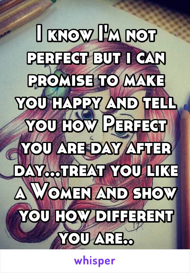 I know I'm not perfect but i can promise to make you happy and tell you how Perfect you are day after day...treat you like a Women and show you how different you are..