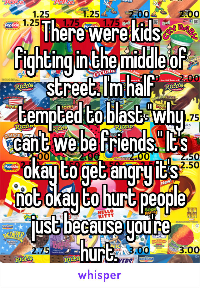 There were kids fighting in the middle of street. I'm half tempted to blast "why can't we be friends." It's okay to get angry it's not okay to hurt people just because you're hurt. 