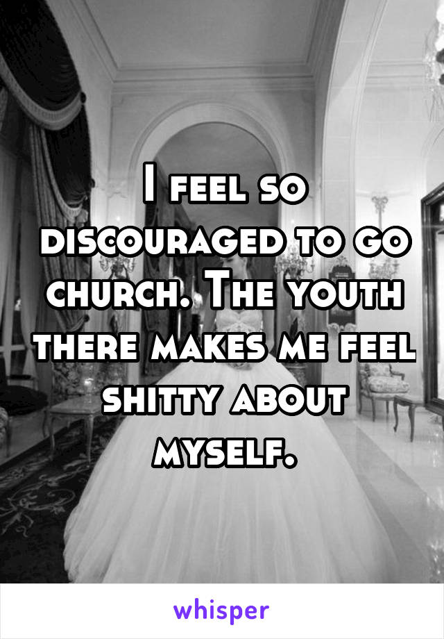 I feel so discouraged to go church. The youth there makes me feel shitty about myself.