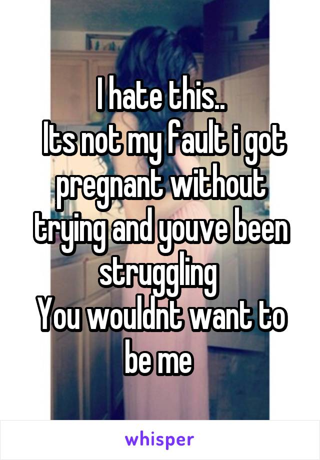 I hate this..
 Its not my fault i got pregnant without trying and youve been struggling 
You wouldnt want to be me 