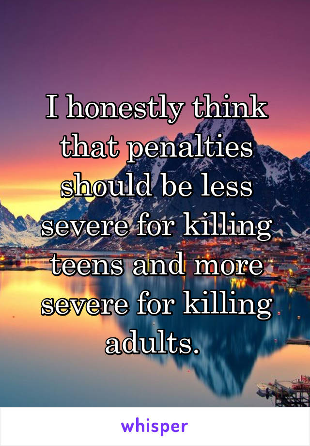 I honestly think that penalties should be less severe for killing teens and more severe for killing adults. 