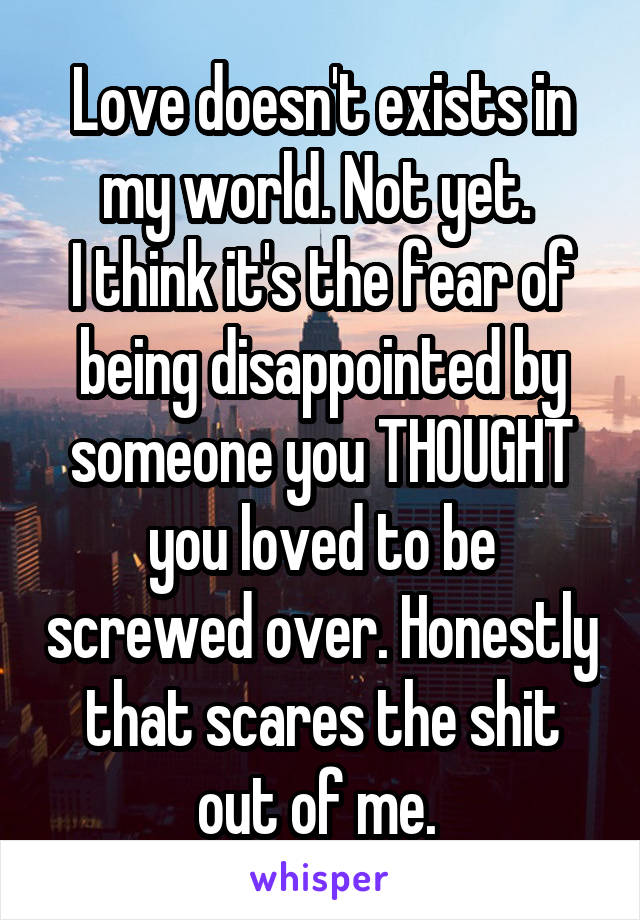 Love doesn't exists in my world. Not yet. 
I think it's the fear of being disappointed by someone you THOUGHT you loved to be screwed over. Honestly that scares the shit out of me. 