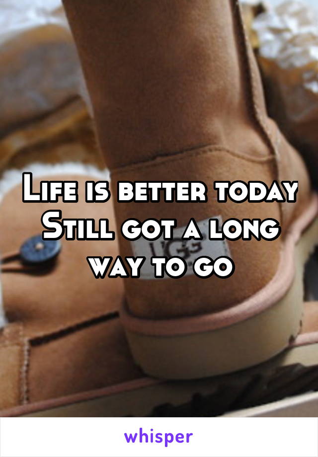 Life is better today
Still got a long way to go