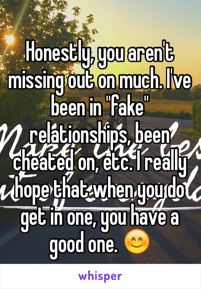 Honestly, you aren't missing out on much. I've been in "fake" relationships, been cheated on, etc. I really hope that when you do get in one, you have a good one. 😊