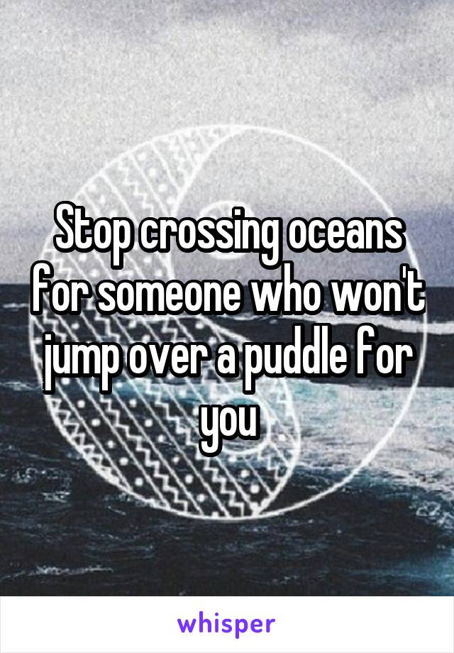 Stop crossing oceans for someone who won't jump over a puddle for you