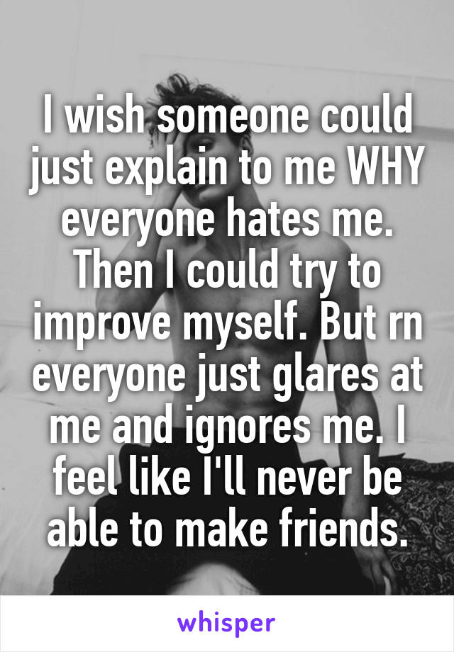 I wish someone could just explain to me WHY everyone hates me. Then I could try to improve myself. But rn everyone just glares at me and ignores me. I feel like I'll never be able to make friends.