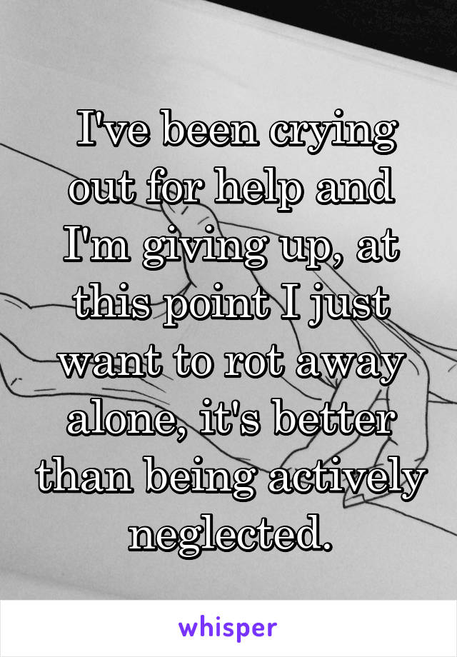  I've been crying out for help and I'm giving up, at this point I just want to rot away alone, it's better than being actively neglected.