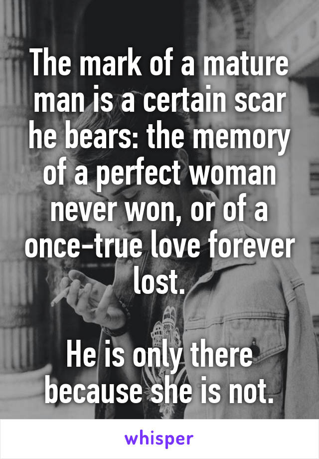 The mark of a mature man is a certain scar he bears: the memory of a perfect woman never won, or of a once-true love forever lost.

He is only there because she is not.