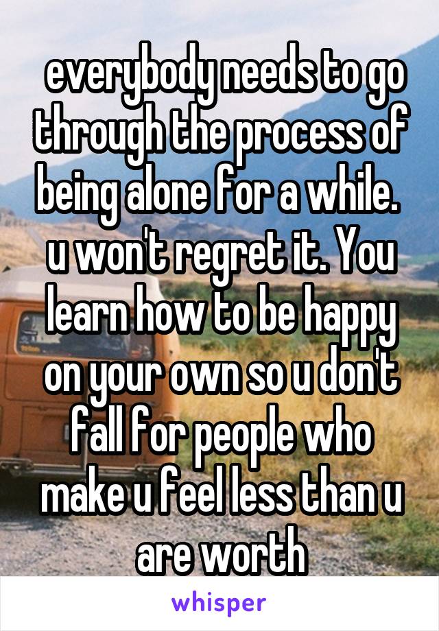  everybody needs to go through the process of being alone for a while.  u won't regret it. You learn how to be happy on your own so u don't fall for people who make u feel less than u are worth