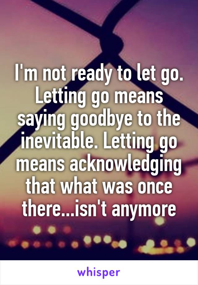 I'm not ready to let go. Letting go means saying goodbye to the inevitable. Letting go means acknowledging that what was once there...isn't anymore