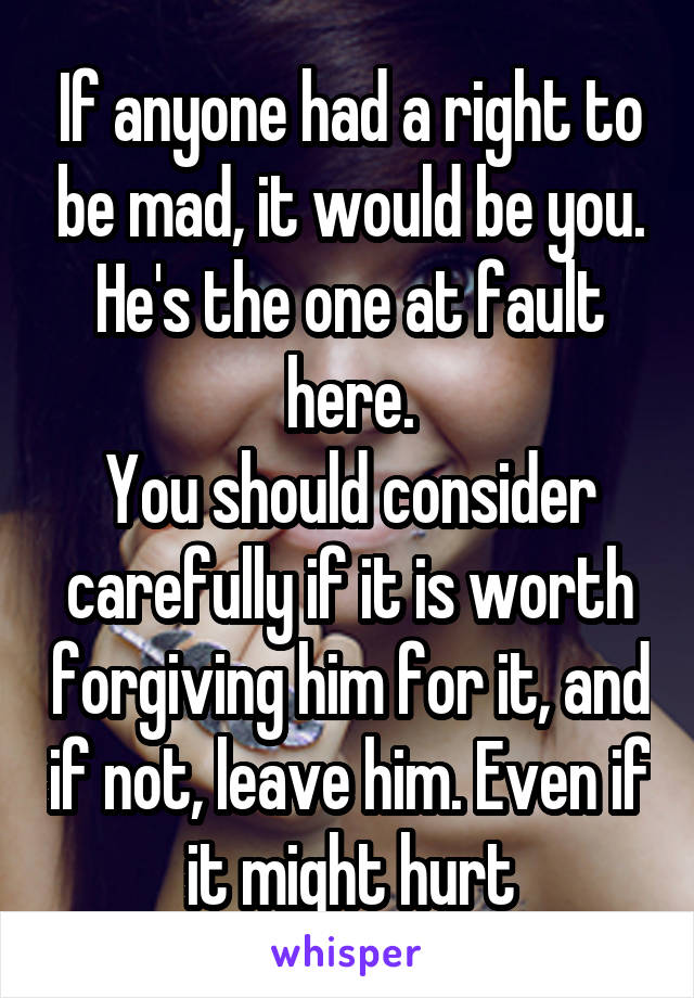 If anyone had a right to be mad, it would be you. He's the one at fault here.
You should consider carefully if it is worth forgiving him for it, and if not, leave him. Even if it might hurt