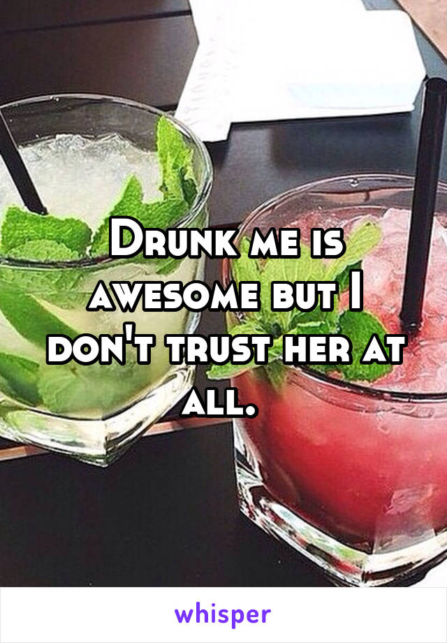 Drunk me is awesome but I don't trust her at all. 