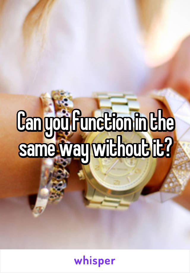 Can you function in the same way without it?