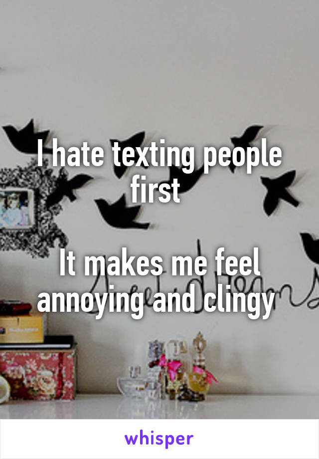 I hate texting people first 

It makes me feel annoying and clingy 