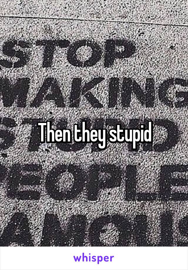 Then they stupid