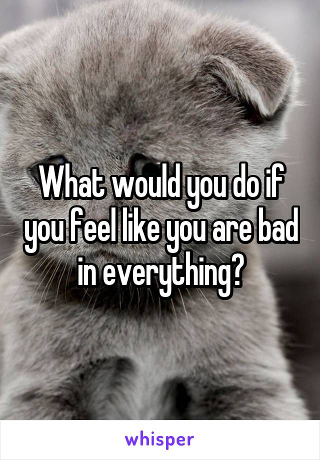 What would you do if you feel like you are bad in everything?