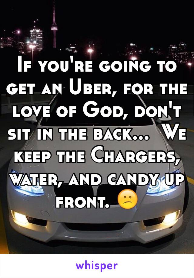 If you're going to get an Uber, for the love of God, don't sit in the back...  We keep the Chargers, water, and candy up front. 😕