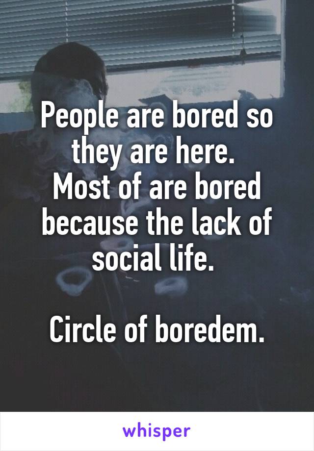 People are bored so they are here. 
Most of are bored because the lack of social life. 

Circle of boredem.