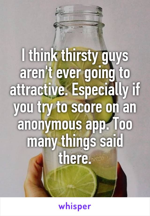 I think thirsty guys aren't ever going to attractive. Especially if you try to score on an anonymous app. Too many things said there.