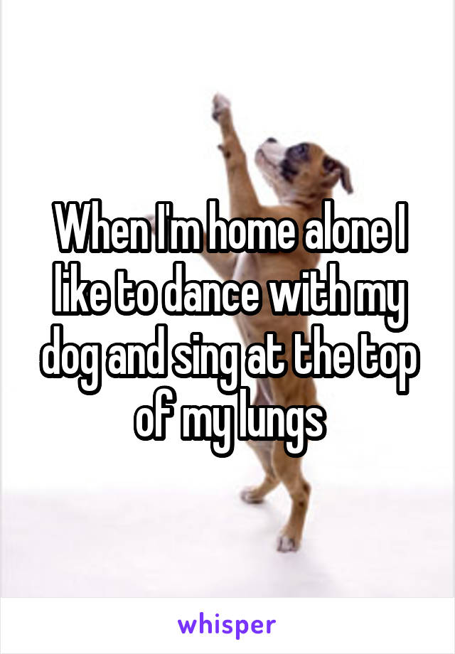 When I'm home alone I like to dance with my dog and sing at the top of my lungs