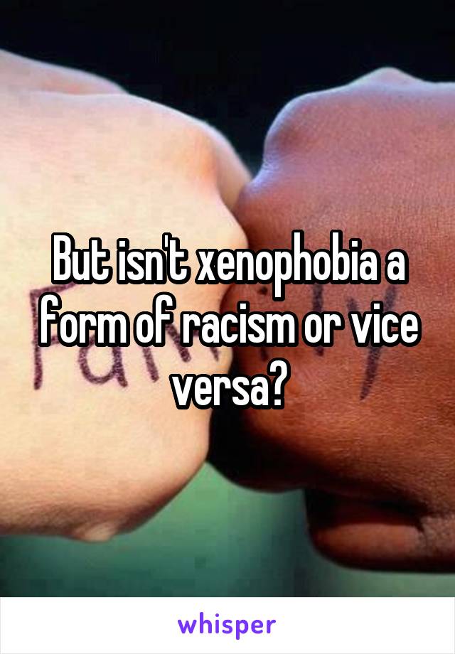 But isn't xenophobia a form of racism or vice versa?