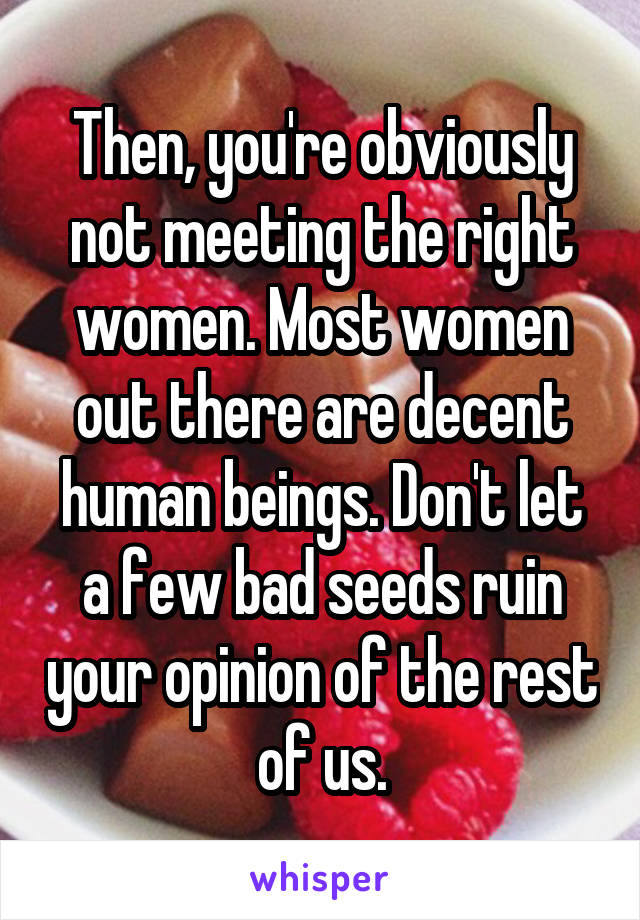 Then, you're obviously not meeting the right women. Most women out there are decent human beings. Don't let a few bad seeds ruin your opinion of the rest of us.