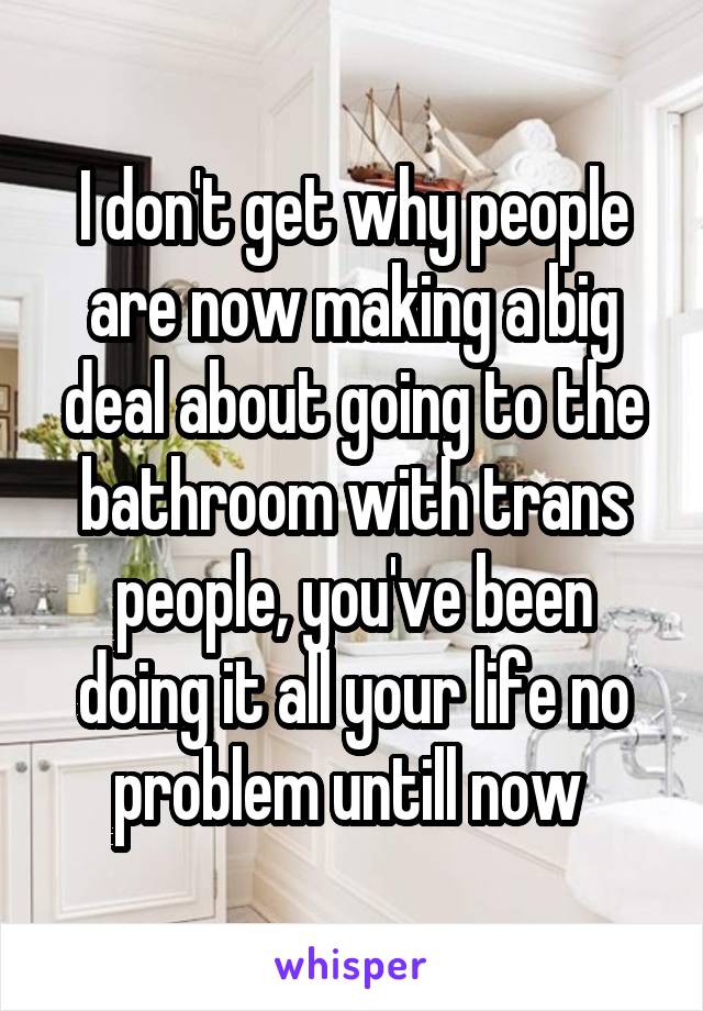 I don't get why people are now making a big deal about going to the bathroom with trans people, you've been doing it all your life no problem untill now 