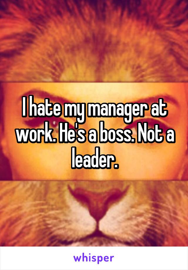 I hate my manager at work. He's a boss. Not a leader.