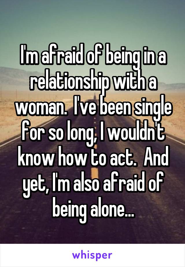 I'm afraid of being in a relationship with a woman.  I've been single for so long, I wouldn't know how to act.  And yet, I'm also afraid of being alone...