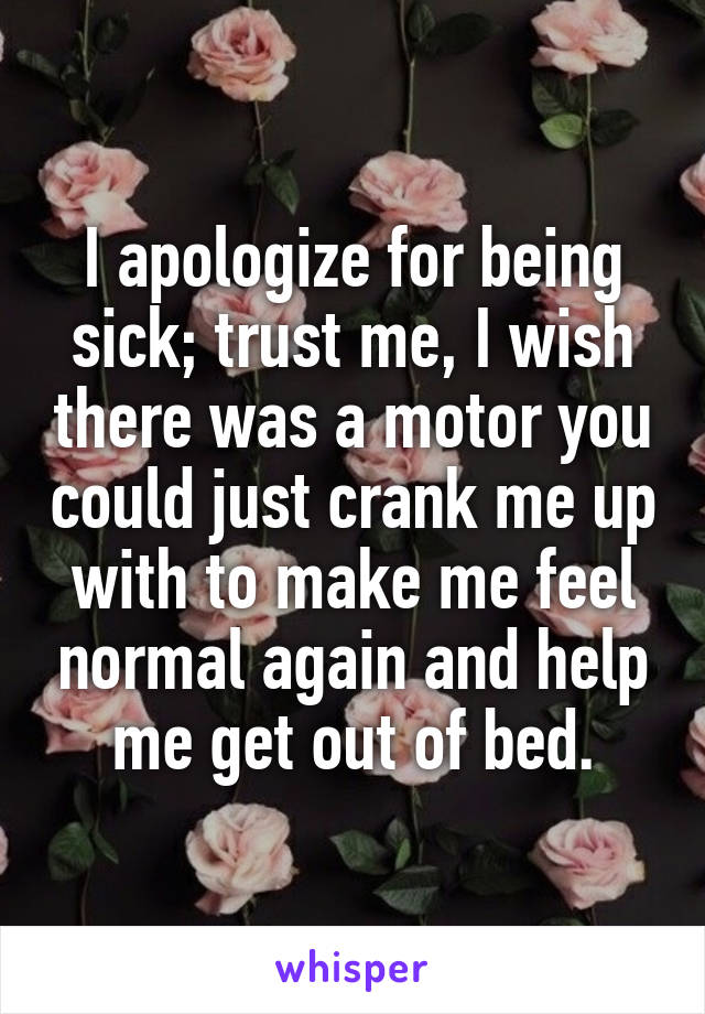 I apologize for being sick; trust me, I wish there was a motor you could just crank me up with to make me feel normal again and help me get out of bed.