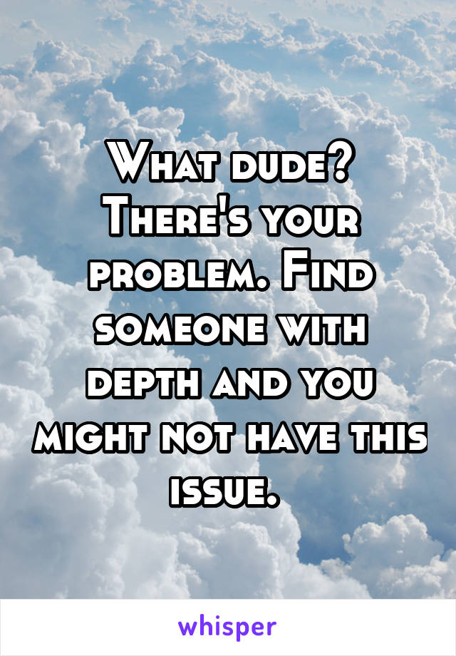 What dude? There's your problem. Find someone with depth and you might not have this issue. 