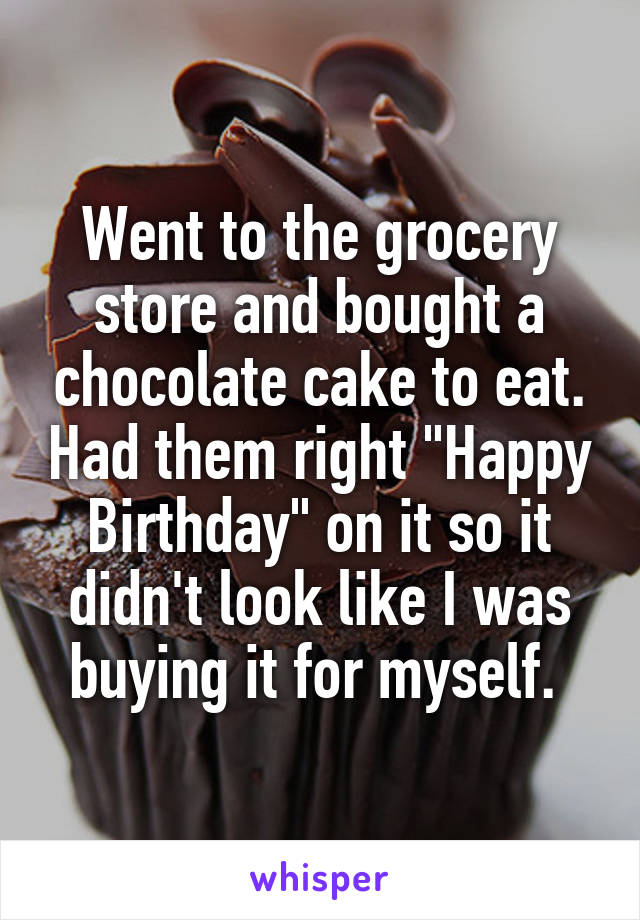 Went to the grocery store and bought a chocolate cake to eat. Had them right "Happy Birthday" on it so it didn't look like I was buying it for myself. 