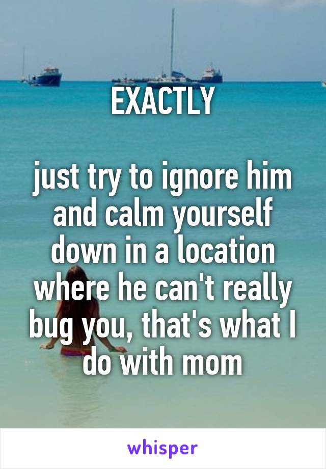 EXACTLY

just try to ignore him and calm yourself down in a location where he can't really bug you, that's what I do with mom