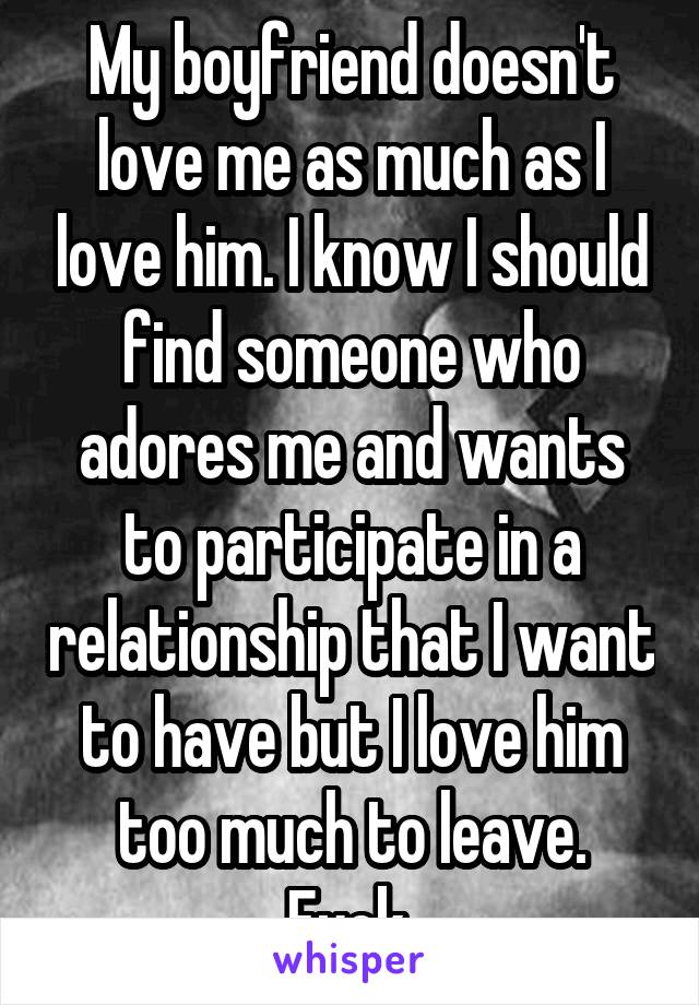 My boyfriend doesn't love me as much as I love him. I know I should find someone who adores me and wants to participate in a relationship that I want to have but I love him too much to leave. Fuck.