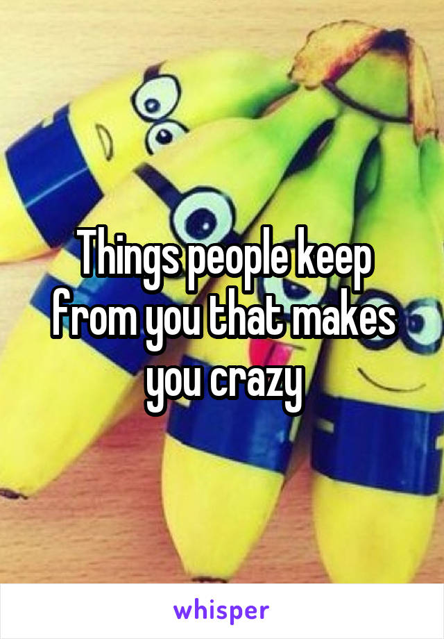 Things people keep from you that makes you crazy