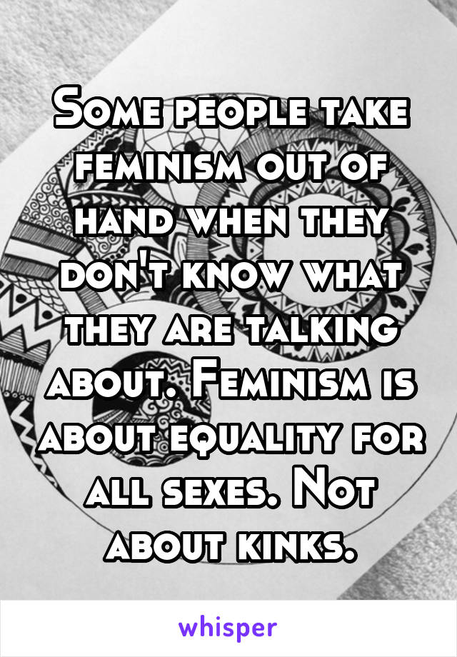Some people take feminism out of hand when they don't know what they are talking about. Feminism is about equality for all sexes. Not about kinks.