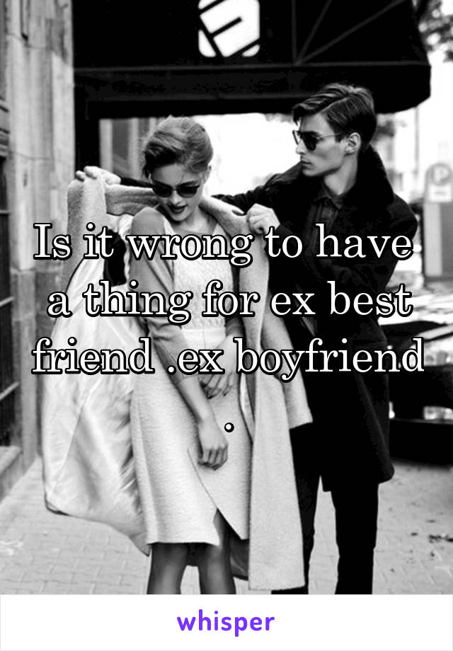 Is it wrong to have  a thing for ex best friend .ex boyfriend .